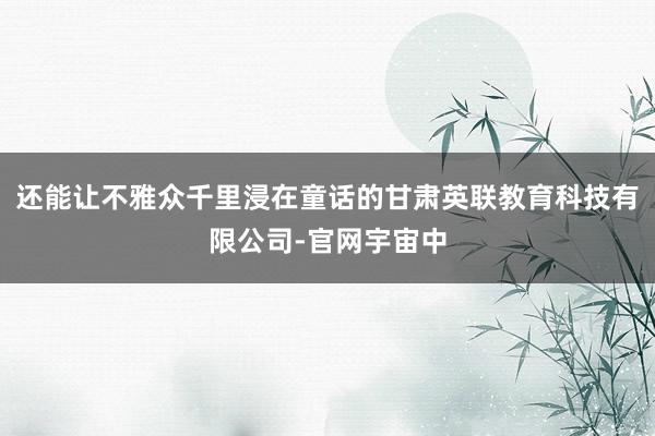 还能让不雅众千里浸在童话的甘肃英联教育科技有限公司-官网宇宙中