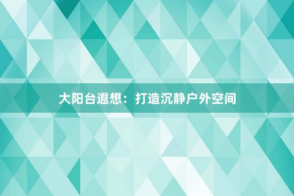 大阳台遐想：打造沉静户外空间
